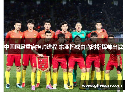 中国国足重启换帅进程 东亚杯或由临时指挥帅出战
